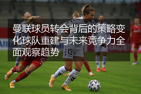 曼联球员转会背后的策略变化球队重建与未来竞争力全面观察趋势