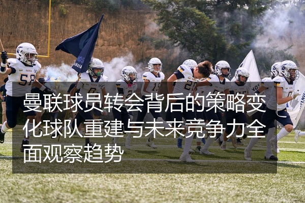 曼联球员转会背后的策略变化球队重建与未来竞争力全面观察趋势