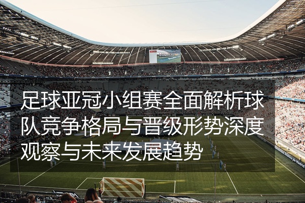 足球亚冠小组赛全面解析球队竞争格局与晋级形势深度观察与未来发展趋势