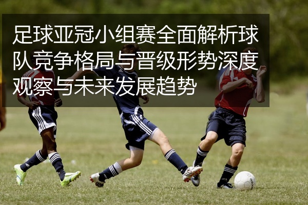 足球亚冠小组赛全面解析球队竞争格局与晋级形势深度观察与未来发展趋势