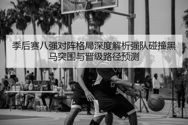 季后赛八强对阵格局深度解析强队碰撞黑马突围与晋级路径预测
