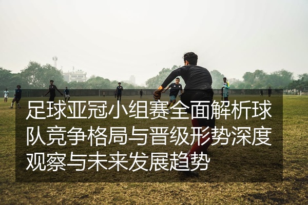 足球亚冠小组赛全面解析球队竞争格局与晋级形势深度观察与未来发展趋势