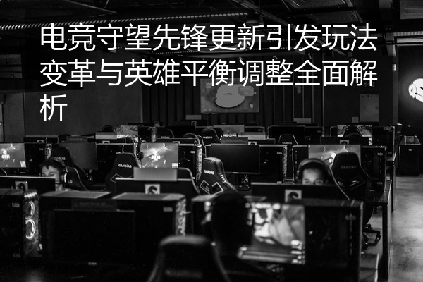 电竞守望先锋更新引发玩法变革与英雄平衡调整全面解析