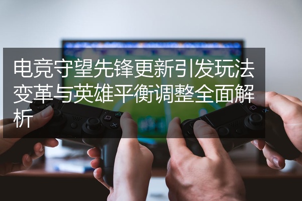 电竞守望先锋更新引发玩法变革与英雄平衡调整全面解析