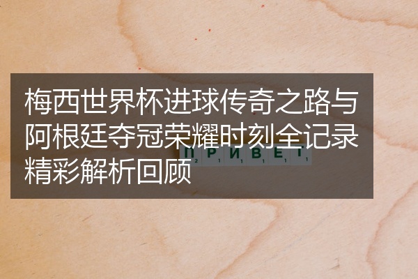 梅西世界杯进球传奇之路与阿根廷夺冠荣耀时刻全记录精彩解析回顾