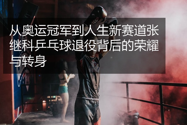 从奥运冠军到人生新赛道张继科乒乓球退役背后的荣耀与转身