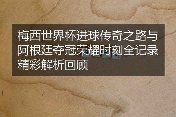 梅西世界杯进球传奇之路与阿根廷夺冠荣耀时刻全记录精彩解析回顾