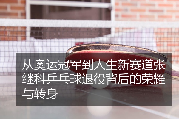 从奥运冠军到人生新赛道张继科乒乓球退役背后的荣耀与转身