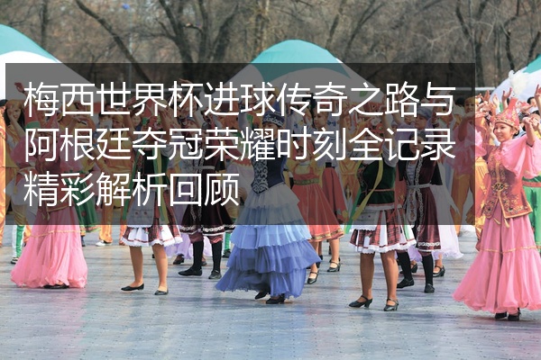 梅西世界杯进球传奇之路与阿根廷夺冠荣耀时刻全记录精彩解析回顾