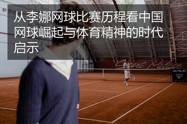从李娜网球比赛历程看中国网球崛起与体育精神的时代启示