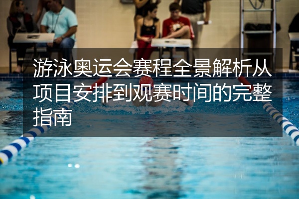 游泳奥运会赛程全景解析从项目安排到观赛时间的完整指南