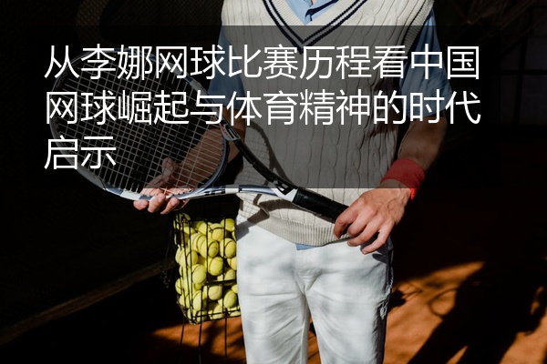 从李娜网球比赛历程看中国网球崛起与体育精神的时代启示