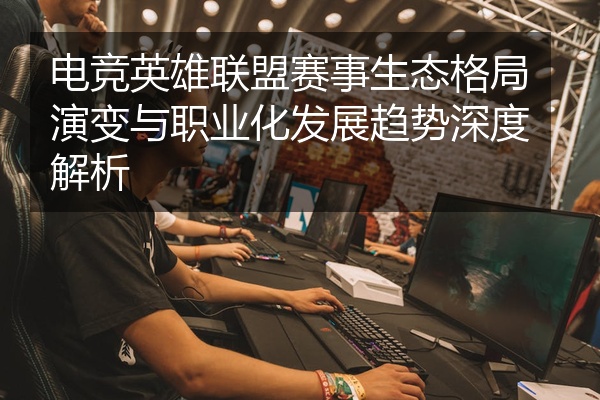 电竞英雄联盟赛事生态格局演变与职业化发展趋势深度解析
