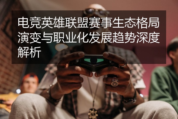 电竞英雄联盟赛事生态格局演变与职业化发展趋势深度解析