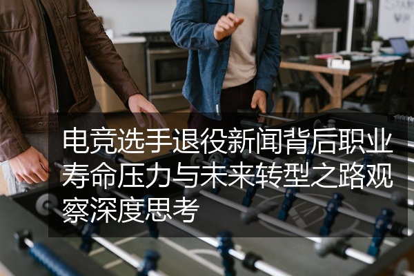 电竞选手退役新闻背后职业寿命压力与未来转型之路观察深度思考