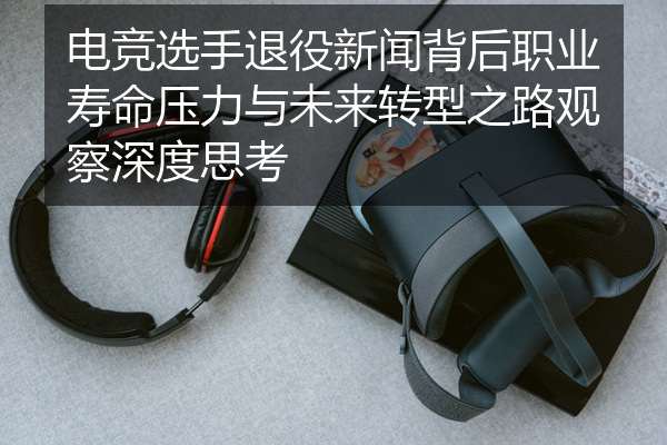 电竞选手退役新闻背后职业寿命压力与未来转型之路观察深度思考