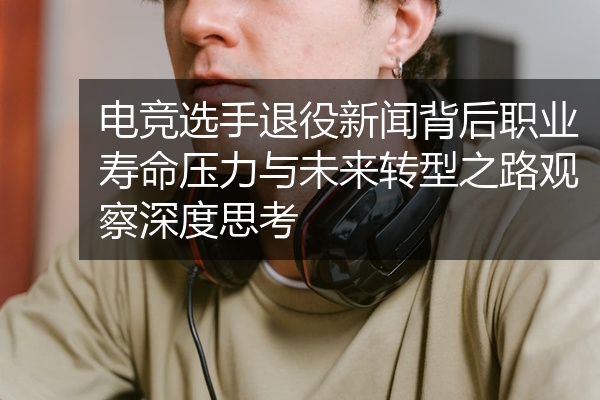 电竞选手退役新闻背后职业寿命压力与未来转型之路观察深度思考