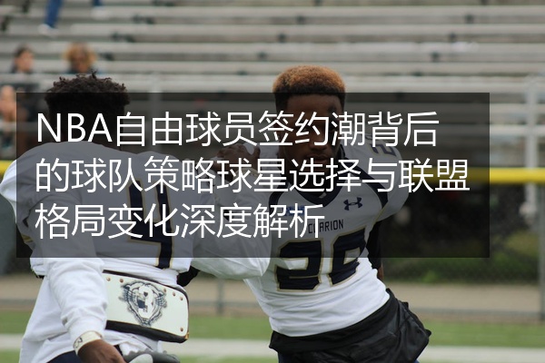 NBA自由球员签约潮背后的球队策略球星选择与联盟格局变化深度解析