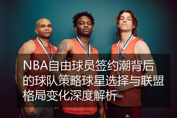 NBA自由球员签约潮背后的球队策略球星选择与联盟格局变化深度解析