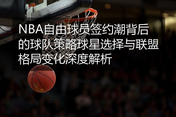 NBA自由球员签约潮背后的球队策略球星选择与联盟格局变化深度解析