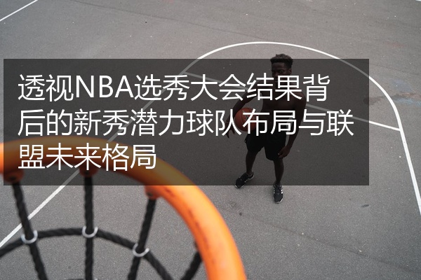 透视NBA选秀大会结果背后的新秀潜力球队布局与联盟未来格局