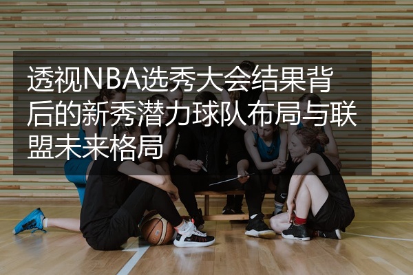 透视NBA选秀大会结果背后的新秀潜力球队布局与联盟未来格局