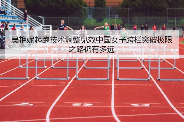 吴艳妮起跑技术调整见效中国女子跨栏突破极限之路仍有多远