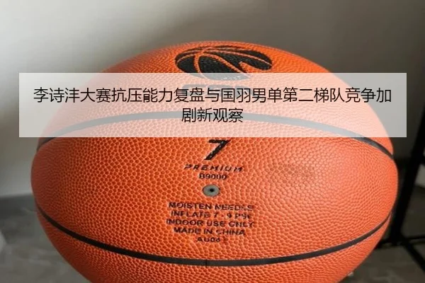 李诗沣大赛抗压能力复盘与国羽男单第二梯队竞争加剧新观察 - MKtiyu