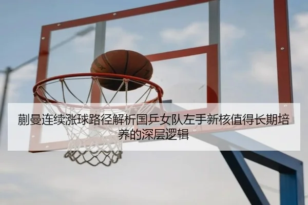 蒯曼连续涨球路径解析国乒女队左手新核值得长期培养的深层逻辑