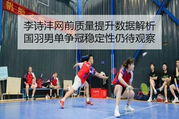 李诗沣网前质量提升数据解析 国羽男单争冠稳定性仍待观察